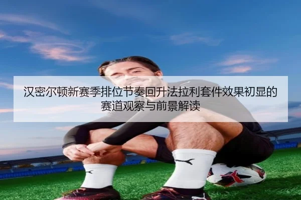 汉密尔顿新赛季排位节奏回升法拉利套件效果初显的赛道观察与前景解读